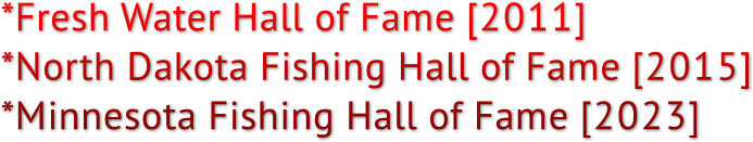 *Fresh Water Hall of Fame [2011]
*North Dakota Fishing Hall of Fame [2015]
*Minnesota Fishing Hall of Fame [2023]